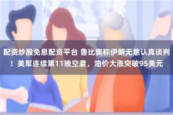 配资炒股免息配资平台 鲁比奥称伊朗无意认真谈判！美军连续第11晚空袭，油价大涨突破95美元