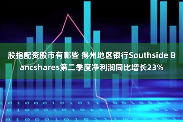 股指配资股市有哪些 得州地区银行Southside Bancshares第二季度净利润同比增长23%