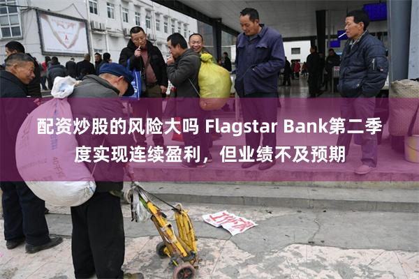 配资炒股的风险大吗 Flagstar Bank第二季度实现连续盈利，但业绩不及预期