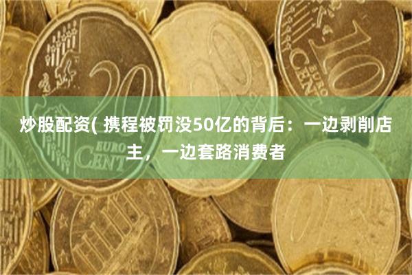 炒股配资( 携程被罚没50亿的背后：一边剥削店主，一边套路消费者
