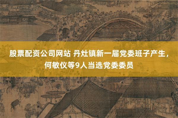 股票配资公司网站 丹灶镇新一届党委班子产生,何敏仪等9人当选党委委员
