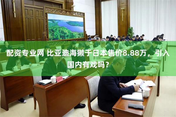配资专业网 比亚迪海獭于日本售价8.88万，引入国内有戏吗？
