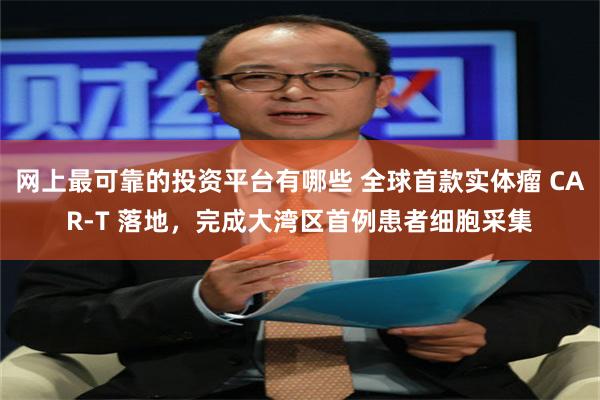 网上最可靠的投资平台有哪些 全球首款实体瘤 CAR-T 落地，完成大湾区首例患者细胞采集