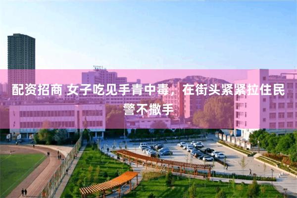 配资招商 女子吃见手青中毒,在街头紧紧拉住民警不撒手