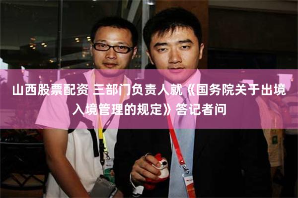 山西股票配资 三部门负责人就《国务院关于出境入境管理的规定》答记者问