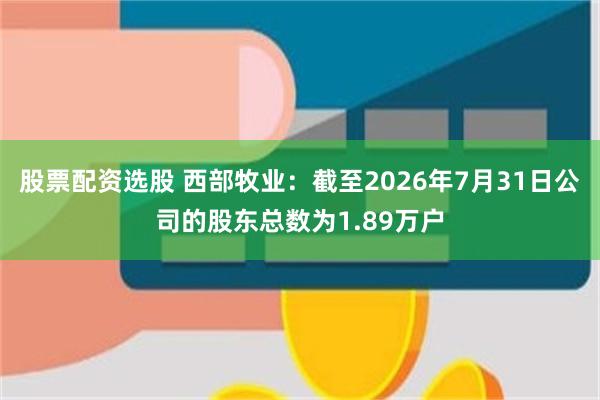 股票配资选股 西部牧业：截至2026年7月31日公司的股东总数为1.89万户