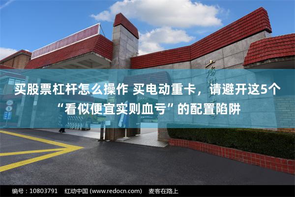 买股票杠杆怎么操作 买电动重卡，请避开这5个“看似便宜实则血亏”的配置陷阱