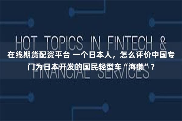 在线期货配资平台 一个日本人，怎么评价中国专门为日本开发的国民轻型车“海獭”？
