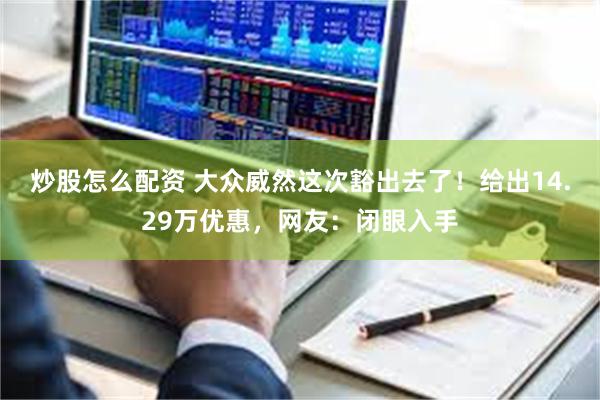 炒股怎么配资 大众威然这次豁出去了！给出14.29万优惠，网友：闭眼入手