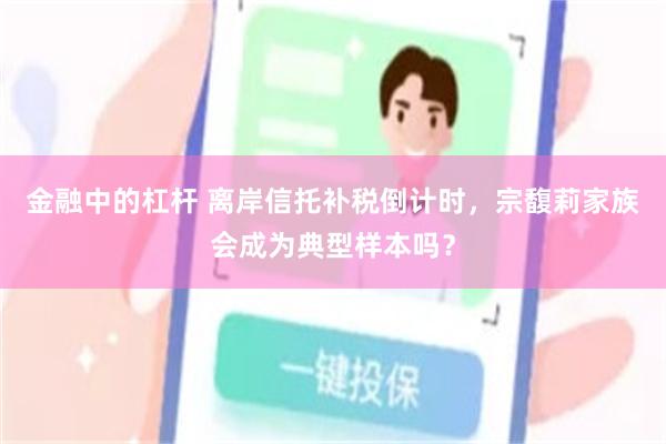 金融中的杠杆 离岸信托补税倒计时,宗馥莉家族会成为典型样本吗?