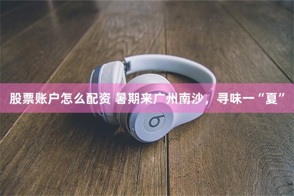 股票账户怎么配资 暑期来广州南沙，寻味一“夏”