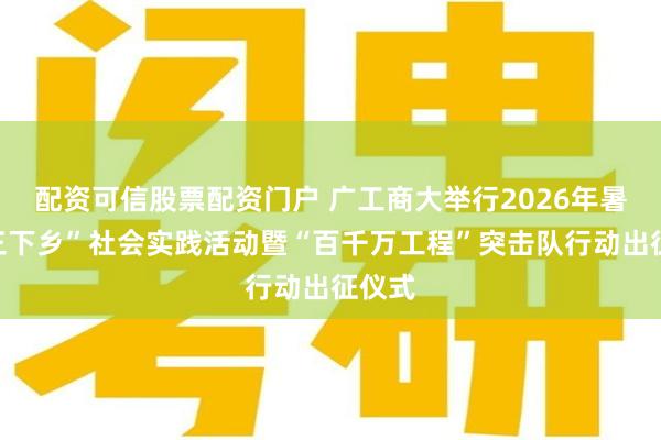 配资可信股票配资门户 广工商大举行2026年暑期“三下乡”社会实践活动暨“百千万工程”突击队行动出征仪式