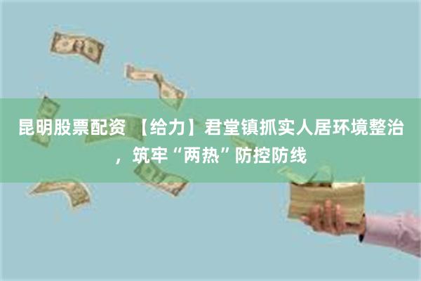 昆明股票配资 【给力】君堂镇抓实人居环境整治，筑牢“两热”防控防线