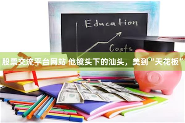 股票交流平台网站 他镜头下的汕头，美到“天花板”