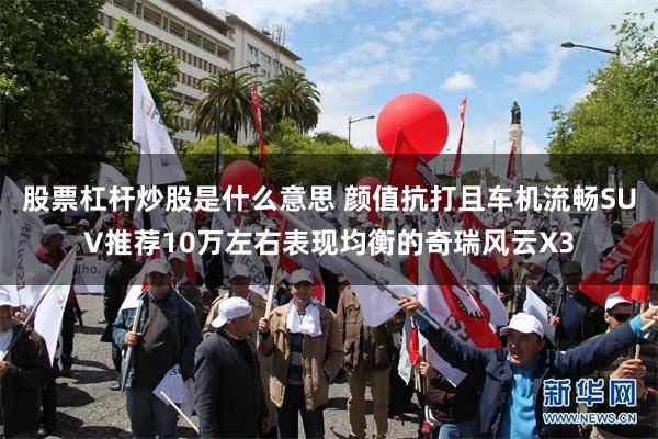 股票杠杆炒股是什么意思 颜值抗打且车机流畅SUV推荐10万左右表现均衡的奇瑞风云X3
