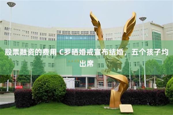 股票融资的费用 C罗晒婚戒宣布结婚，五个孩子均出席