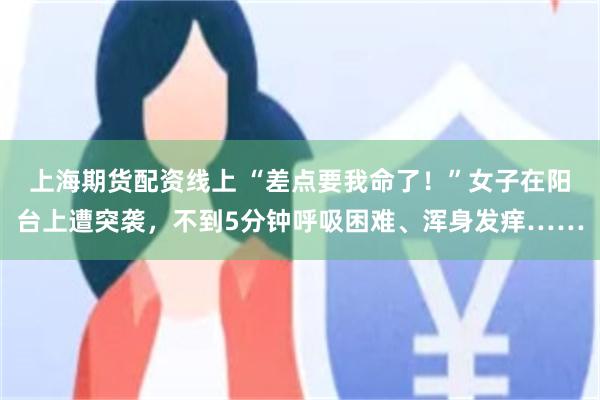 上海期货配资线上 “差点要我命了！”女子在阳台上遭突袭，不到5分钟呼吸困难、浑身发痒……