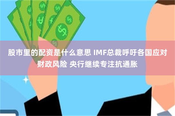 股市里的配资是什么意思 IMF总裁呼吁各国应对财政风险 央行继续专注抗通胀