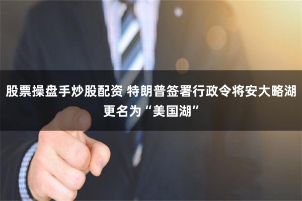 股票操盘手炒股配资 特朗普签署行政令将安大略湖更名为“美国湖”