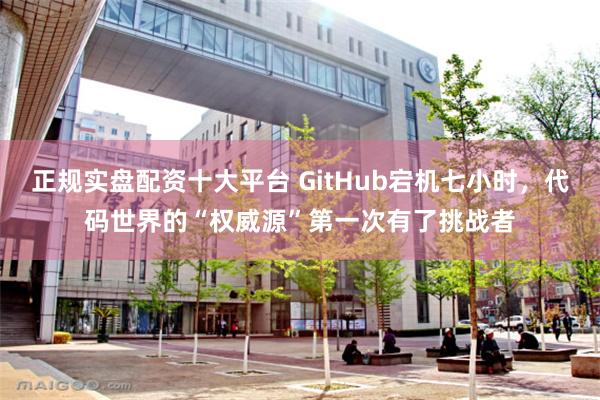 正规实盘配资十大平台 GitHub宕机七小时，代码世界的“权威源”第一次有了挑战者