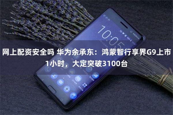 网上配资安全吗 华为余承东：鸿蒙智行享界G9上市1小时，大定突破3100台