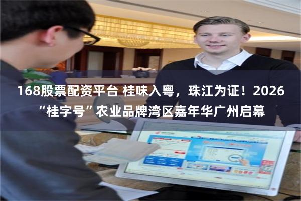 168股票配资平台 桂味入粤，珠江为证！2026“桂字号”农业品牌湾区嘉年华广州启幕
