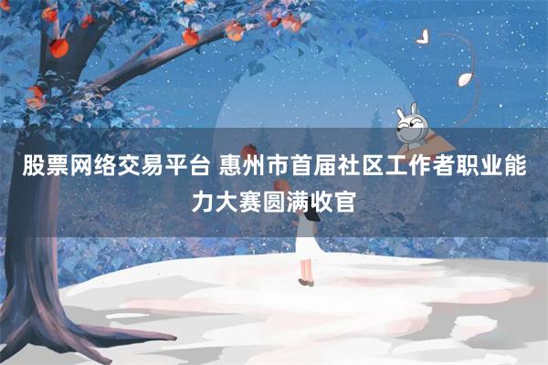 股票网络交易平台 惠州市首届社区工作者职业能力大赛圆满收官