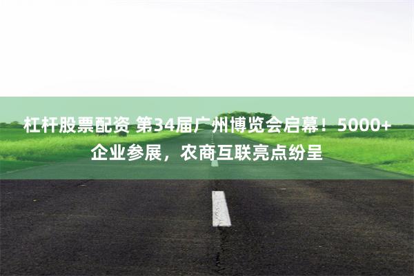 杠杆股票配资 第34届广州博览会启幕！5000+企业参展，农商互联亮点纷呈