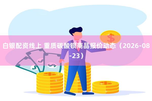 白银配资线上 重质碳酸钡商品报价动态（2026-08-23）