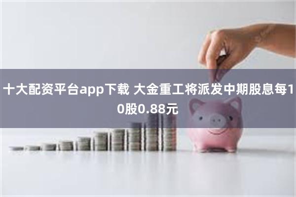 十大配资平台app下载 大金重工将派发中期股息每10股0.88元