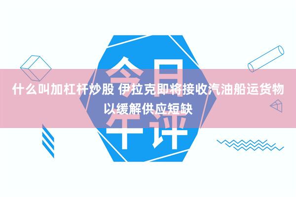 什么叫加杠杆炒股 伊拉克即将接收汽油船运货物以缓解供应短缺