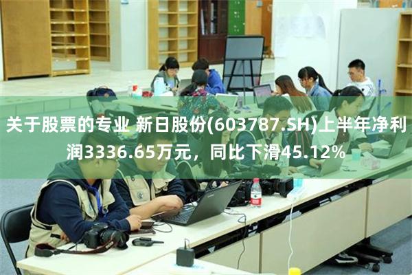 关于股票的专业 新日股份(603787.SH)上半年净利润3336.65万元，同比下滑45.12%