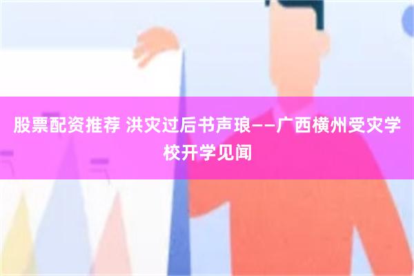 股票配资推荐 洪灾过后书声琅——广西横州受灾学校开学见闻