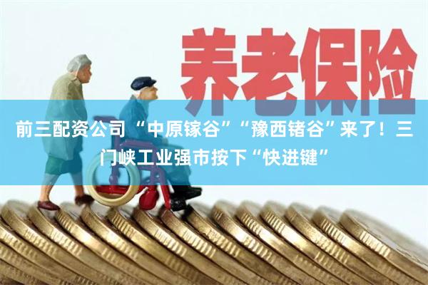 前三配资公司 “中原镓谷”“豫西锗谷”来了！三门峡工业强市按下“快进键”