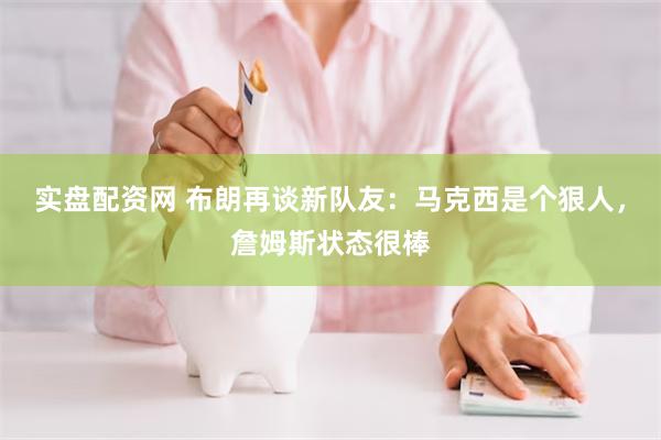 实盘配资网 布朗再谈新队友：马克西是个狠人，詹姆斯状态很棒