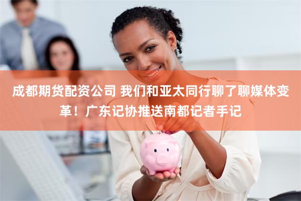 成都期货配资公司 我们和亚太同行聊了聊媒体变革！广东记协推送南都记者手记