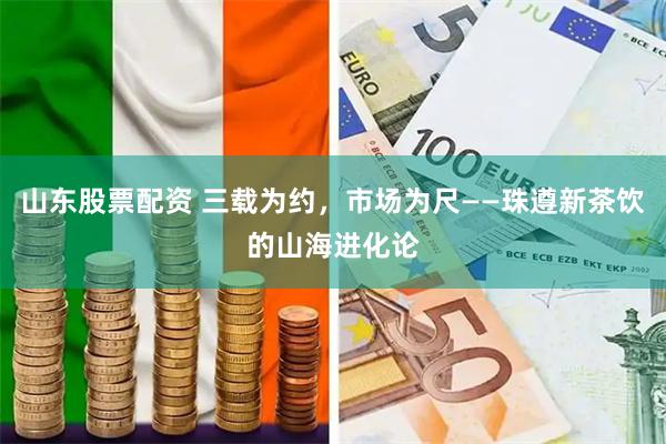 山东股票配资 三载为约，市场为尺——珠遵新茶饮的山海进化论