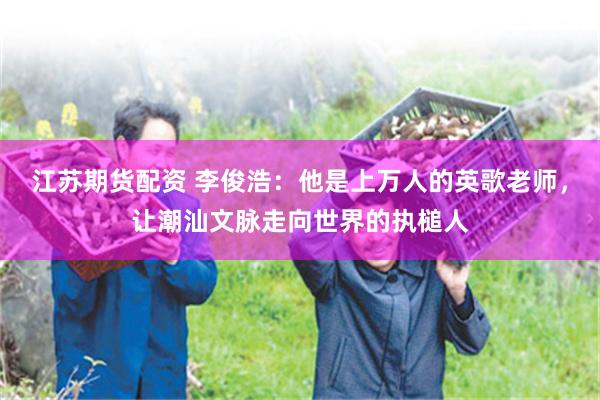江苏期货配资 李俊浩：他是上万人的英歌老师，让潮汕文脉走向世界的执槌人
