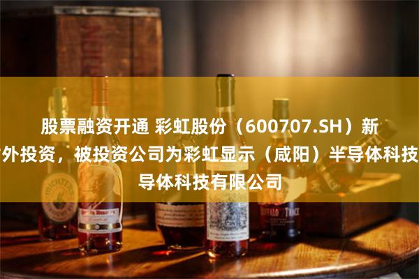 股票融资开通 彩虹股份（600707.SH）新增一起对外投资，被投资公司为彩虹显示（咸阳）半导体科技有限公司