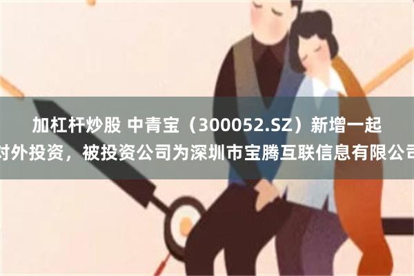 加杠杆炒股 中青宝(300052.SZ)新增一起对外投资,被投资公司为深圳市宝腾互联信息有限公司