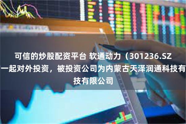 可信的炒股配资平台 软通动力（301236.SZ）新增一起对外投资，被投资公司为内蒙古天泽润通科技有限公司