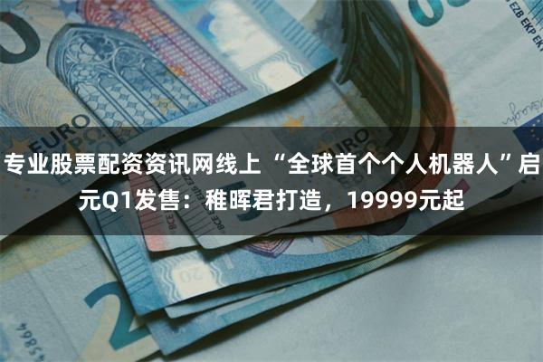 专业股票配资资讯网线上 “全球首个个人机器人”启元Q1发售：稚晖君打造，19999元起