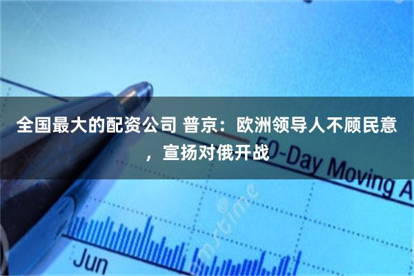 全国最大的配资公司 普京：欧洲领导人不顾民意，宣扬对俄开战