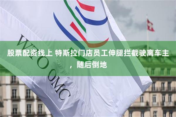 股票配资线上 特斯拉门店员工伸腿拦截驶离车主，随后倒地