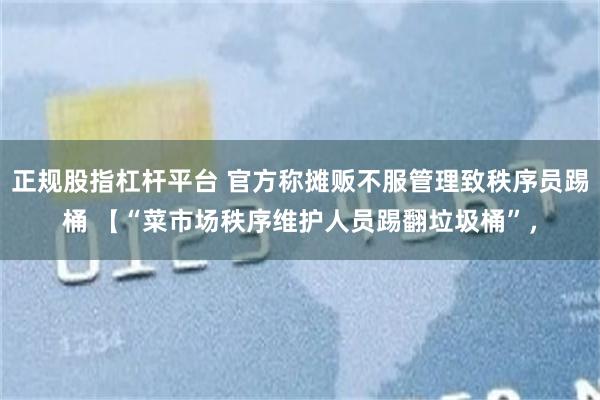 正规股指杠杆平台 官方称摊贩不服管理致秩序员踢桶 【“菜市场秩序维护人员踢翻垃圾桶”，