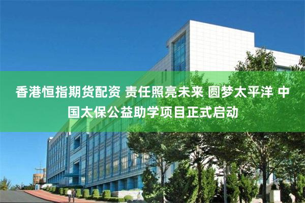 香港恒指期货配资 责任照亮未来 圆梦太平洋 中国太保公益助学项目正式启动