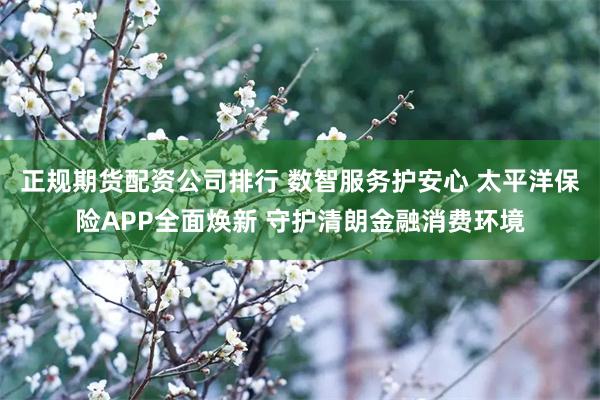 正规期货配资公司排行 数智服务护安心 太平洋保险APP全面焕新 守护清朗金融消费环境