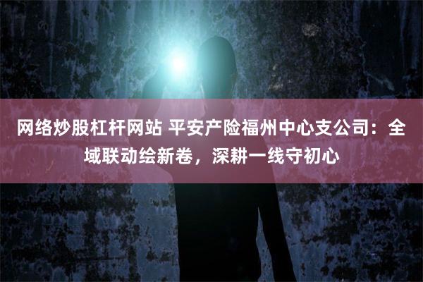 网络炒股杠杆网站 平安产险福州中心支公司：全域联动绘新卷，深耕一线守初心