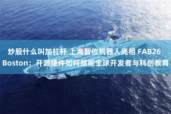 炒股什么叫加杠杆 上海智位机器人亮相 FAB26 Boston：开源硬件如何赋能全球开发者与科创教育