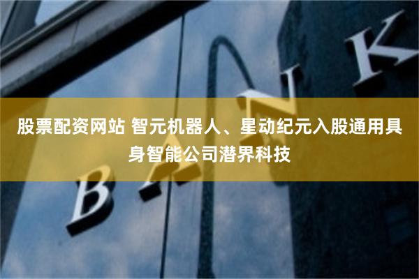 股票配资网站 智元机器人、星动纪元入股通用具身智能公司潜界科技